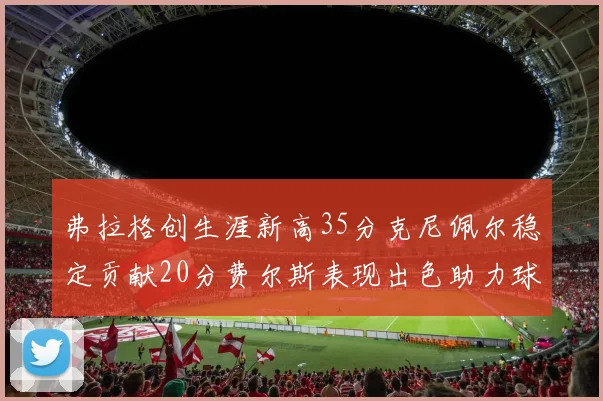 弗拉格创生涯新高35分克尼佩尔稳定贡献20分费尔斯表现出色助力球队