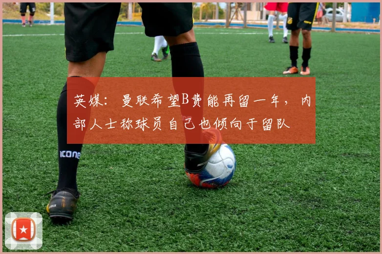 英媒：曼联希望B费能再留一年，内部人士称球员自己也倾向于留队