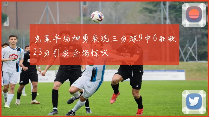 克莱半场神勇表现三分球9中6狂砍23分引发全场惊叹
