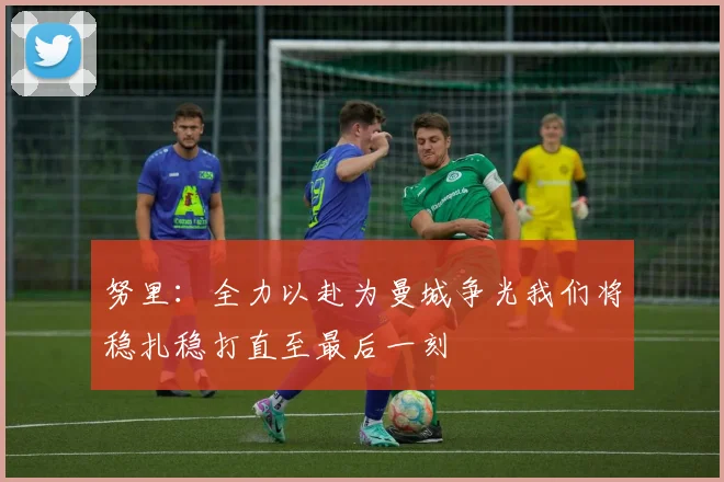 努里：全力以赴为曼城争光我们将稳扎稳打直至最后一刻