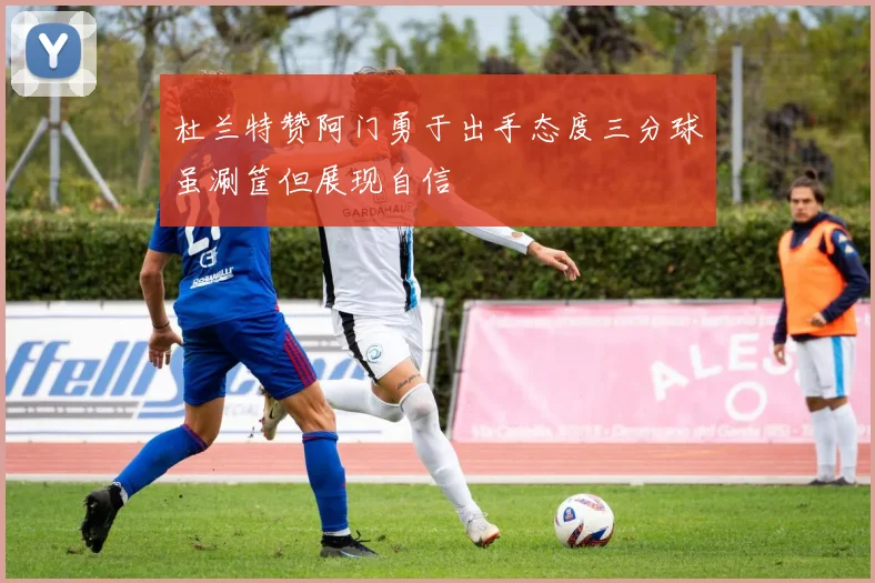 杜兰特赞阿门勇于出手态度三分球虽涮筐但展现自信