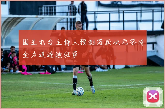 国王电台主持人预测若获状元签将全力追逐迪班萨