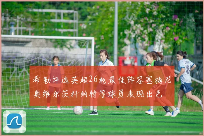 希勒评选英超26轮最佳阵容塞梅尼奥维尔茨科纳特等球员表现出色