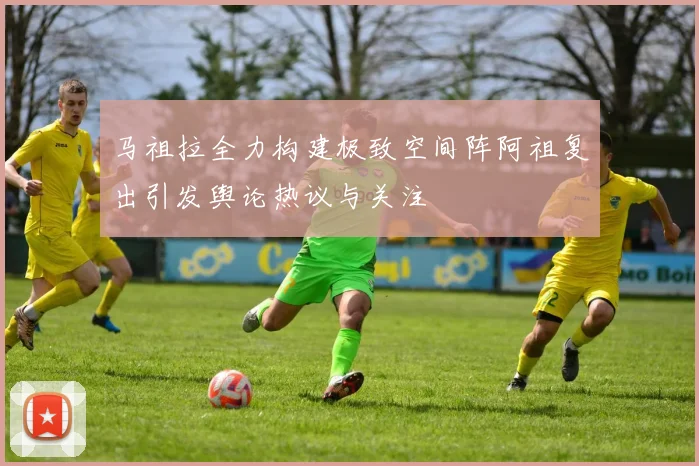 马祖拉全力构建极致空间阵阿祖复出引发舆论热议与关注