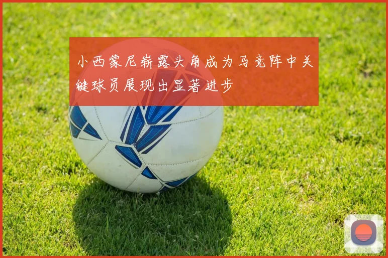 小西蒙尼崭露头角成为马竞阵中关键球员展现出显著进步