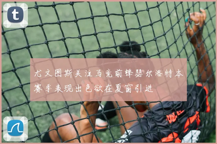 尤文图斯关注马竞前锋瑟尔洛特本赛季表现出色欲在夏窗引进