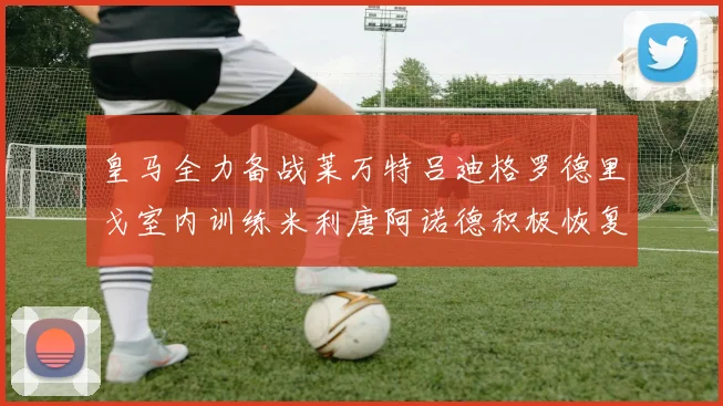 皇马全力备战莱万特吕迪格罗德里戈室内训练米利唐阿诺德积极恢复状态
