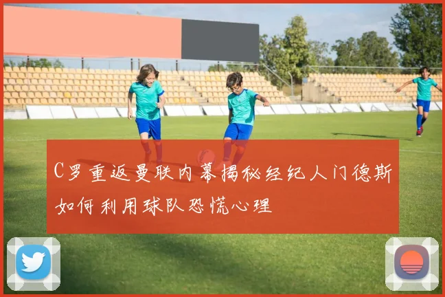 C罗重返曼联内幕揭秘经纪人门德斯如何利用球队恐慌心理
