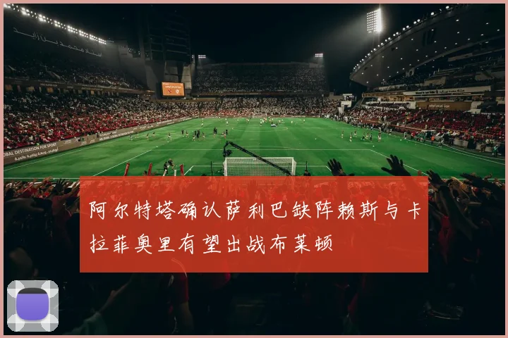 阿尔特塔确认萨利巴缺阵赖斯与卡拉菲奥里有望出战布莱顿