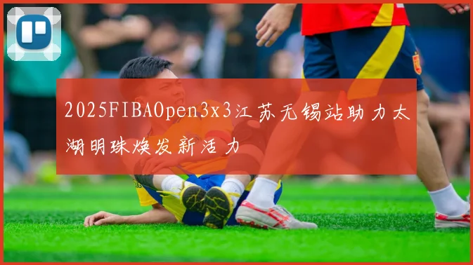 2025FIBAOpen3x3江苏无锡站助力太湖明珠焕发新活力