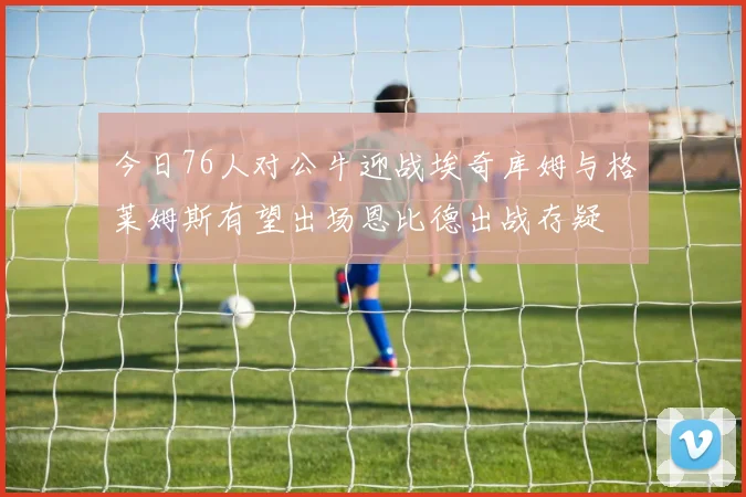 今日76人对公牛迎战埃奇库姆与格莱姆斯有望出场恩比德出战存疑