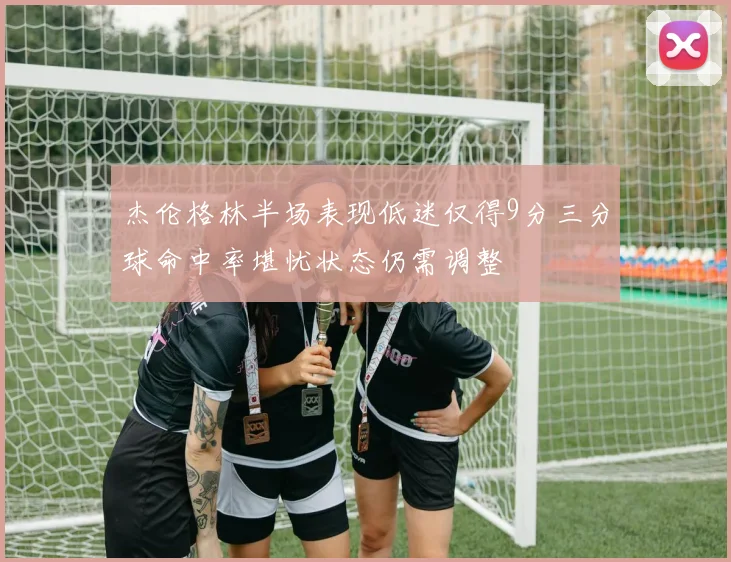 杰伦格林半场表现低迷仅得9分三分球命中率堪忧状态仍需调整