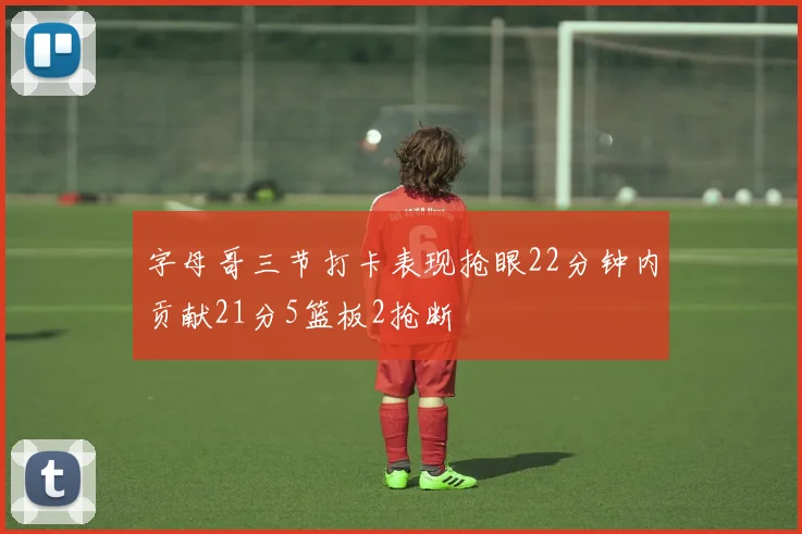 字母哥三节打卡表现抢眼22分钟内贡献21分5篮板2抢断