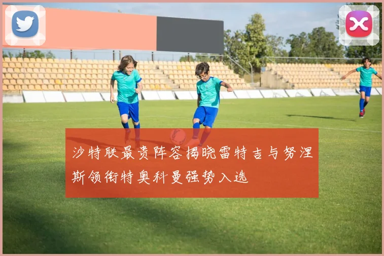 沙特联最贵阵容揭晓雷特吉与努涅斯领衔特奥科曼强势入选