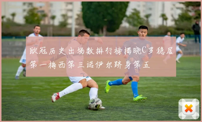 欧冠历史出场数排行榜揭晓C罗稳居第一梅西第三诺伊尔跻身第五