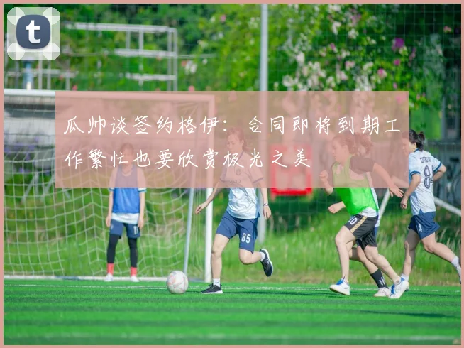 瓜帅谈签约格伊：合同即将到期工作繁忙也要欣赏极光之美