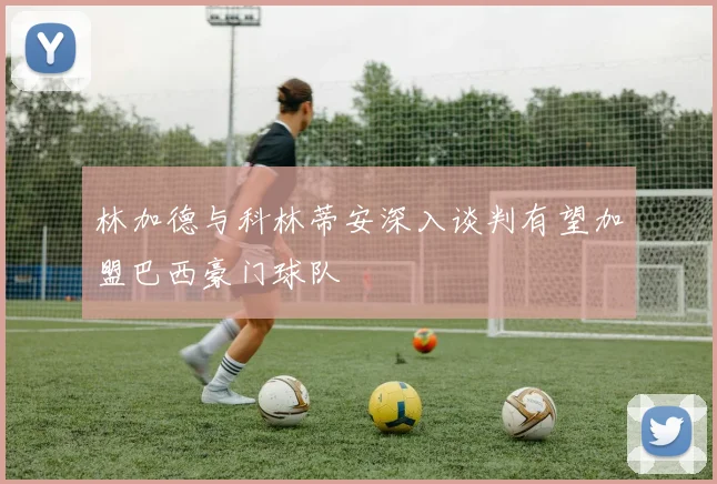 林加德与科林蒂安深入谈判有望加盟巴西豪门球队