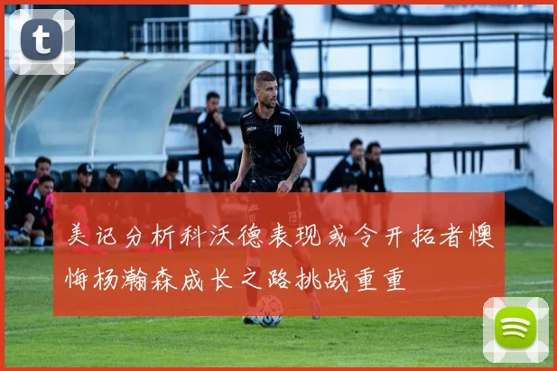 美记分析科沃德表现或令开拓者懊悔杨瀚森成长之路挑战重重