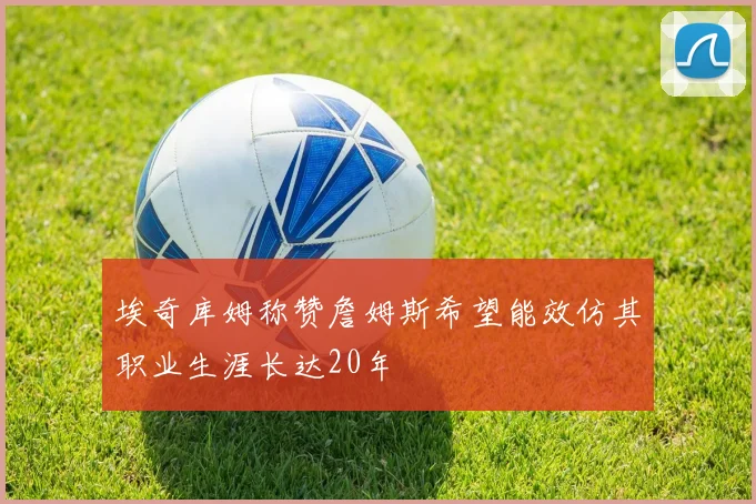 埃奇库姆称赞詹姆斯希望能效仿其职业生涯长达20年