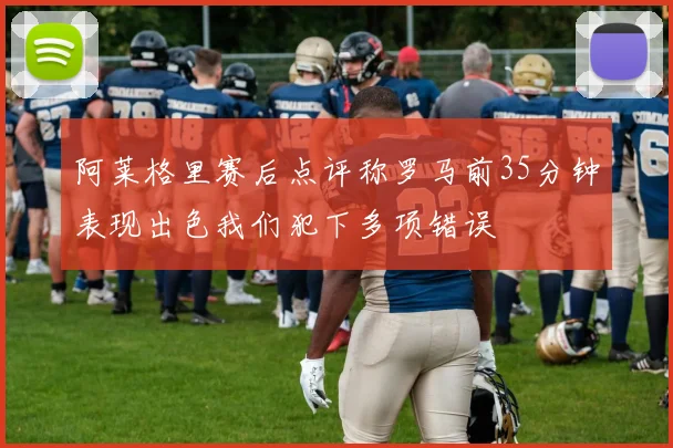 阿莱格里赛后点评称罗马前35分钟表现出色我们犯下多项错误