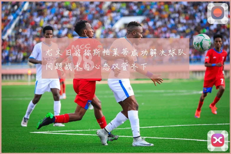 尤文旧将称斯帕莱蒂成功解决球队问题战术与心态双管齐下