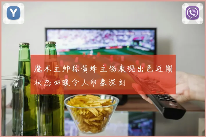 魔术主帅称黄蜂主场表现出色近期状态回暖令人印象深刻