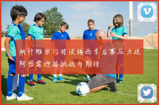 纳什维尔门将谈梅西季后赛压力迈阿密需迎接挑战与期待