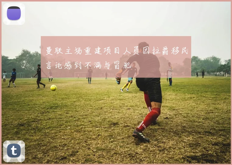 曼联主场重建项目人员因拉爵移民言论感到不满与冒犯