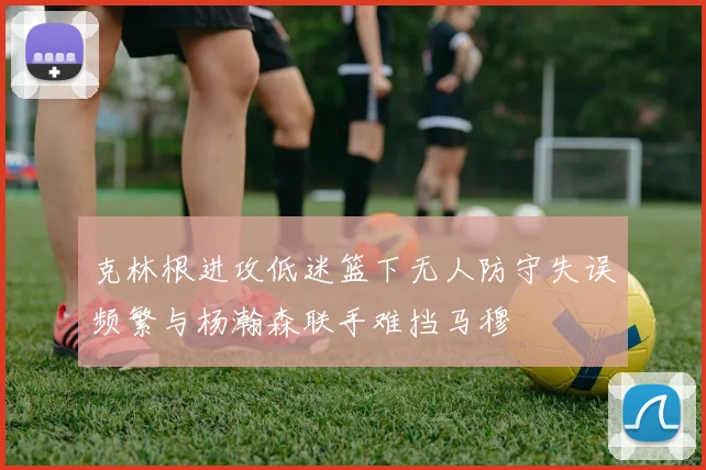 克林根进攻低迷篮下无人防守失误频繁与杨瀚森联手难挡马穆