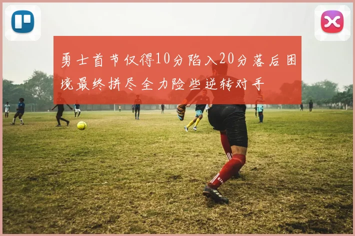 勇士首节仅得10分陷入20分落后困境最终拼尽全力险些逆转对手