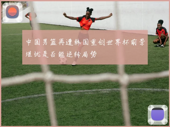 中国男篮再遭韩国重创世界杯前景堪忧是否能逆转局势