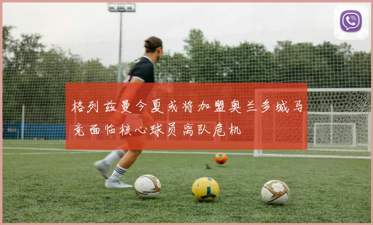 格列兹曼今夏或将加盟奥兰多城马竞面临核心球员离队危机