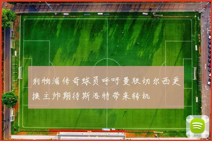 利物浦传奇球员呼吁曼联切尔西更换主帅期待斯洛特带来转机