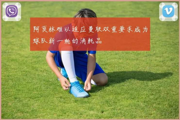 阿莫林难以适应曼联双重要求成为球队新一轮的消耗品