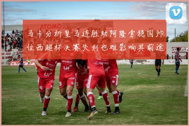 马卡分析皇马连胜助阿隆索稳固帅位西超杯决赛失利也难影响其前途
